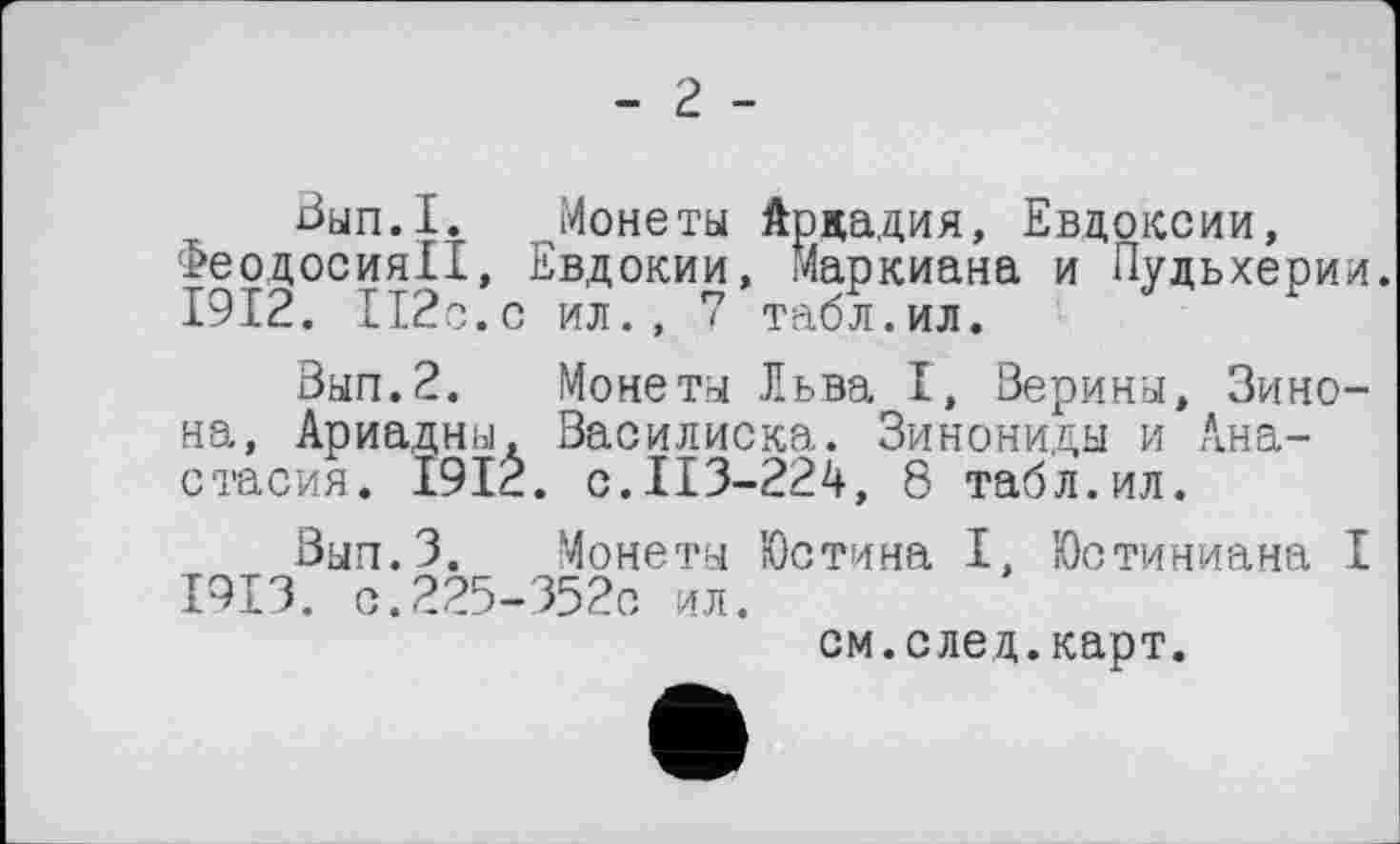 ﻿- г -
Вып.1. Монеты Аркадия, Евдоксии, Феодосия!!, Евдокии, Маркиана и Пудьхерии.
1912.	112с.с ил., 7 табл.ил.
Вып.2. Монеты Льва I, Верины, Зино-на, Ариадны. Василиска. Зинониды и Анастасия. 1912. с.113-224, 8 табл.ил.
Вып.З. Монеты Юстина I, Юстиниана I
1913.	с.225-3520 ил.
см.след.карт